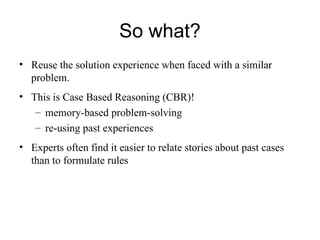 So what?
• Reuse the solution experience when faced with a similar
problem.
• This is Case Based Reasoning (CBR)!
– memory-based problem-solving
– re-using past experiences
• Experts often find it easier to relate stories about past cases
than to formulate rules
 