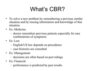 What’s CBR?
• To solve a new problem by remembering a previous similar
situation and by reusing information and knowledge of that
situation
• Ex: Medicine
– doctor remembers previous patients especially for rare
combinations of symptoms
• Ex: Law
– English/US law depends on precedence
– case histories are consulted
• Ex: Management
– decisions are often based on past rulings
• Ex: Financial
– performance is predicted by past results
 
