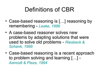 Definitions of CBR
• Case-based reasoning is […] reasoning by
remembering - Leake, 1996
• A case-based reasoner solves new
problems by adapting solutions that were
used to solve old problems - Riesbeck &
Schank, 1989
• Case-based reasoning is a recent approach
to problem solving and learning […] -
Aamodt & Plaza, 1994
 