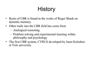 History
• Roots of CBR is found in the works of Roger Shank on
dynamic memory.
• Other trails into the CBR field has come from
– Analogical reasoning
– Problem solving and experimental learning within
philosophy and psychology
• The first CBR system, CYRUS developed by Janet Kolodner
at Yale university.
 