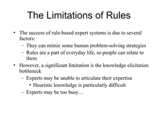 The Limitations of Rules
• The success of rule-based expert systems is due to several
factors:
– They can mimic some human problem-solving strategies
– Rules are a part of everyday life, so people can relate to
them
• However, a significant limitation is the knowledge elicitation
bottleneck
– Experts may be unable to articulate their expertise
• Heuristic knowledge is particularly difficult
– Experts may be too busy…
 