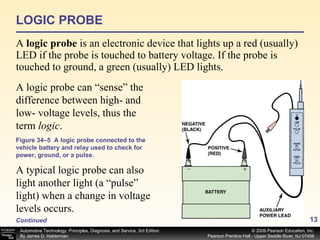 LOGIC PROBE A  logic probe  is an electronic device that lights up a red (usually) LED if the probe is touched to battery voltage. If the probe is touched to ground, a green (usually) LED lights. Figure 34–5  A logic probe connected to the vehicle battery and relay used to check for power, ground, or a pulse. A logic probe can “sense” the difference between high- and low- voltage levels, thus the term  logic .  A typical logic probe can also light another light (a “pulse” light) when a change in voltage levels occurs.  Continued 