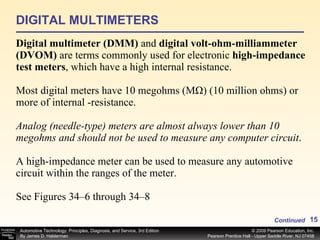 DIGITAL MULTIMETERS Digital multimeter (DMM)  and  digital volt-ohm-milliammeter (DVOM)  are terms commonly used for electronic  high-impedance test meters , which have a high internal resistance. Most digital meters have 10 megohms (MΩ) (10 million ohms) or more of internal ­resistance. Analog (needle-type) meters are almost always lower than 10   megohms   and should not be used to measure any computer circuit .  A high-impedance meter can be used to measure any automotive circuit within the ranges of the meter. See Figures 34–6 through 34–8 Continued 
