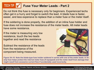 Do not think this fuse is necessary only for beginners. Experienced techs often get in a hurry and forget to switch the lead. A blade fuse is faster, easier, and less expensive to replace than a meter fuse or the meter itself.  Fuse Your Meter Leads - Part 2 Figure 34–10  Note the blade-type fuse holder soldered in series with one of the meter leads. A 10-amp fuse helps protect the internal meter fuse (if equipped) and the meter itself from damage that might result from excessive current flow if accidentally used incorrectly. If the meter is measuring very low resistance, touch the two leads together and read the resistance  Subtract the resistance of the leads from the resistance of the component being measured. If the soldering is done properly, the addition of an inline fuse holder and fuse does not increase the resistance of the meter leads. All meter leads have some resistance.  