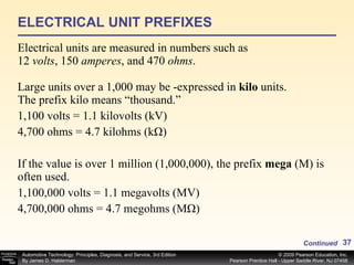 ELECTRICAL UNIT PREFIXES Electrical units are measured in numbers such as 12  volts , 150  amperes , and 470  ohms . Large units over a 1,000 may be ­expressed in  kilo  units. The prefix kilo means “thousand.” 1,100 volts = 1.1 kilovolts (kV) 4,700 ohms = 4.7 kilohms (kΩ) If the value is over 1 million (1,000,000), the prefix  mega  (M) is often used. 1,100,000 volts = 1.1 megavolts (MV) 4,700,000 ohms = 4.7 megohms (MΩ) Continued 