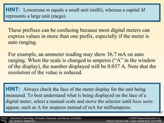 These prefixes can be confusing because most digital meters can express values in more than one prefix, especially if the meter is auto ranging. For example, an ammeter reading may show 36.7 mA on auto ranging. When the scale is changed to amperes (“A” in the window of the display), the number displayed will be 0.037 A. Note that the resolution of the value is reduced. HINT:   Lowercase  m  equals a small unit (milli), whereas a capital  M  represents a large unit (mega). HINT:   Always check the face of the meter display for the unit being measured. To best understand what is being displayed on the face of a digital meter, select a manual scale and move the selector until  base units  appear, such as A for amperes instead of mA for milliamperes. 