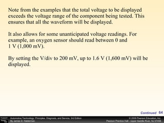 Note from the examples that the total voltage to be displayed exceeds the voltage range of the component being tested. This ensures that all the waveform will be displayed. It also allows for some unanticipated voltage readings. For example, an oxygen sensor should read between 0 and 1 V (1,000 mV). By setting the V/div to 200 mV, up to 1.6 V (1,600 mV) will be displayed. Continued 
