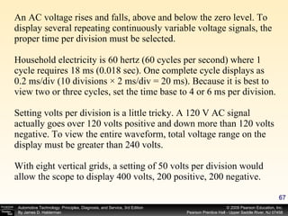 An AC voltage rises and falls, above and below the zero level. To display several repeating continuously variable voltage signals, the proper time per division must be selected. Household electricity is 60 hertz (60 cycles per second) where 1 cycle requires 18 ms (0.018 sec). One complete cycle displays as 0.2 ms/div (10 divisions × 2 ms/div = 20 ms). Because it is best to view two or three cycles, set the time base to 4 or 6 ms per division. Setting volts per division is a little tricky. A 120 V AC signal actually goes over 120 volts positive and down more than 120 volts negative. To view the entire waveform, total voltage range on the display must be greater than 240 volts.  With eight vertical grids, a setting of 50 volts per division would allow the scope to display 400 volts, 200 positive, 200 negative. 