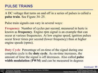 PULSE TRAINS A DC voltage that turns on and off in a series of pulses is called a  pulse train . See Figure 34–25. Continued Frequency   Number of cycles per second, measured in hertz is known as  frequency . Engine rpm signal is an example that can occur at various frequencies. At low engine speed, ignition pulses occur fewer times per second (lower frequency) than at higher engine speeds (rpms). Duty Cycle   Percentage of on-time of the signal during one complete cycle is the  duty cycle . As on-time increases, the amount of time the signal is off decreases. Also called  pulse width modulation  ( PWM ) and can be measured in degrees Pulse train signals can vary in several ways: 