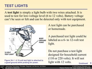 TEST LIGHTS A  test light  is simply a light bulb with two wires attached. It is used to test for low-voltage level (6 to 12 volts). Battery voltage can’t be seen or felt and can be detected only with test equipment.  Continued Figure 34–1  A 12-volt test light is attached to a good ground while probing for power. A test light can be purchased or homemade. A purchased test light could be labeled as a 6- to 12-volt test light. Do not purchase a test light designed for household current (110 or 220 volts). It will not light with 12 volts. 