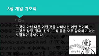 3장 게임 기호학
기호는
그것이 아닌 다른 어떤 것을 나타내는 어떤 것이며,
그것은 상징, 징후, 신호, 표식 등을 모두 함축하고 있는
포괄적인 용어이다.
 
