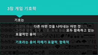 3장 게임 기호학
기호는
그것이 아닌 다른 어떤 것을 나타내는 어떤 것이며,
그것은 상징, 징후, 신호, 표식 등을 모두 함축하고 있는
포괄적인 용어이다.
기호라는 용어 자체가 포괄적, 함축적
 
