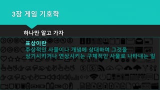 3장 게임 기호학
하나만 알고 가자
표상이란
추상적인 사물이나 개념에 상대하여 그것을
상기시키거나 연상시키는 구체적인 사물로 나타내는 일
 