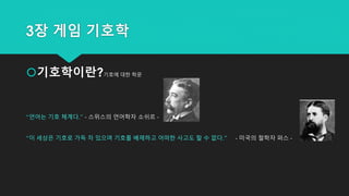 3장 게임 기호학
기호학이란?기호에 대한 학문
“언어는 기호 체계다.” - 스위스의 언어학자 소쉬르 -
“이 세상은 기호로 가득 차 있으며 기호를 배제하고 어떠한 사고도 할 수 없다.” - 미국의 철학자 퍼스 -
 