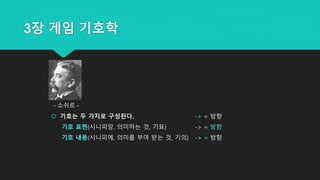 3장 게임 기호학
 기호는 두 가지로 구성된다. -> = 방향
기호 표현(시니피앙, 의미하는 것, 기표) -> = 방향
기호 내용(시니피에, 의미를 부여 받는 것, 기의) -> = 방향
- 소쉬르 -
 