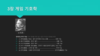 3장 게임 기호학
언어의 6가지 기능 지적 대화를 위한 넓고 얕은 주입식 발표를 위한
 (1) 화제(話題)(=대상) : 말이 관계 맺고 있는 상황 .................. 표현 기능
 (2) 발신자(發信者) : 화자, 필자 ................................................. 표출 기능
 (3) 수신자(受信者) : 청자, 독자 ................................................. 지령 기능
 (4) 의사 소통(疏通) 경로(經路) : 언어가 사용된 분위기(경로). 친교 기능
 (5) 전언(傳言) : 쓰여진 말 자체 ................................................ 미적 기능
 (6) 언어(言語) : 사용된 언어의 종류 ...................................... 관어적(關語的) 기능
- 소쉬르 -
 