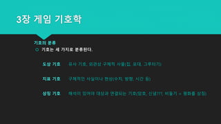 3장 게임 기호학
기호의 분류
 기호는 세 가지로 분류된다.
도상 기호 유사 기호, 외관상 구체적 사물(집, 포대, 그루터기)
지표 기호 구체적인 사실이나 현상(수치, 방향, 시간 등)
상징 기호 해석이 있어야 대상과 연결되는 기호(암호, 신념???, 비둘기 = 평화를 상징)
 