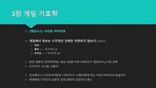 3장 게임 기호학
 [게임닉스] 사이토 아키히로
 게임에서 정보는 시각적인 것에만 국한되지 않는다.(다양하다)
 입력
 출력 <--- 여기까진 UI
 조작감 <--- 여기부터 UX
 휴먼 컴퓨터 인터랙션에는 항상 3방향 커뮤니케이터가 필요하다.//기호 공학
 디자이너, 시스템, 사용자
 인터페이스 디자인이야말로 디자이너가 사용자에게 하는 커뮤니케이션의 본질이다.
 체계화된 디자인은 일본의 접대 문화의 상징이다.(응?)
 