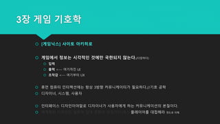 3장 게임 기호학
 [게임닉스] 사이토 아키히로
 게임에서 정보는 시각적인 것에만 국한되지 않는다.(다양하다)
 입력
 출력 <--- 여기까진 UI
 조작감 <--- 여기부터 UX
 휴먼 컴퓨터 인터랙션에는 항상 3방향 커뮤니케이터가 필요하다.//기호 공학
 디자이너, 시스템, 사용자
 인터페이스 디자인이야말로 디자이너가 사용자에게 하는 커뮤니케이션의 본질이다.
 체계화된 디자인은 일본의 접대 문화의 상징이다.(응?) 플레이어를 대접해라 정도로 이해
 