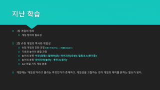 지난 학습
 1장 게임의 정의
 게임 정의의 필요성
 2장 슈팅 게임의 역사와 게임성
 슈팅 게임의 진화 과정 브레크 아웃(1976) ---> 배틀필트3(2011)
 기호와 놀이의 융합 과정
 놀이의 분류 '아곤(경쟁)','알레아(운)','미미크리(모방)','일링크스(현기증)'
 놀이의 분류 '파이디아(놀이)‘, '루두스(경기)‘
 4x2 여덟 가지 게임 분류
 게임에는 '게임성'이라고 불리는 무엇인가가 존재하고, 게임성을 고찰하는 것이 게임의 재미를 밝히는 열쇠가 된다.
 