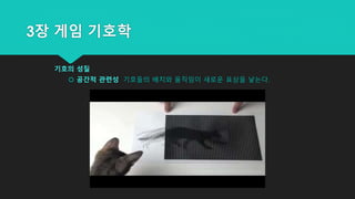 3장 게임 기호학
기호의 성질
 공간적 관련성 기호들의 배치와 움직임이 새로운 표상을 낳는다.
 