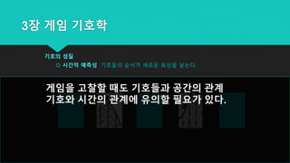 3장 게임 기호학
기호의 성질
 시간적 예측성 기호들의 순서가 새로운 표상을 낳는다.
게임을 고찰할 때도 기호들과 공간의 관계
기호와 시간의 관계에 유의할 필요가 있다.
 