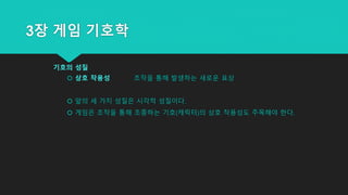 3장 게임 기호학
기호의 성질
 상호 작용성 조작을 통해 발생하는 새로운 표상
 앞의 세 가지 성질은 시각적 성질이다.
 게임은 조작을 통해 조종하는 기호(캐릭터)의 상호 작용성도 주목해야 한다.
 