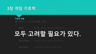 3장 게임 기호학
기호의 성질
 기호는 (최소??)네 가지 성질을 가진다.
전체성 기호들의 집합이 새로운 표상을 낳는다.
공간적 관련성 기호들의 배치와 움직임이 새로운 표상을 낳는다.
시간적 예측성 기호들의 순서가 새로운 표상을 낳는다.
상호 작용성 조작을 통해 발생하는 새로운 표상
모두 고려할 필요가 있다.
 