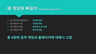 왜 게임에 빠질까 사람을 유혹하는 게임의 심리학
 4장 캐릭터와 플레이어 신체에 대해
 5장 게임과 시점 시점에 대해
 6장 게임과 세계 세계(월드)에 대해
 7장 게임과 촉각 촉각에 대해
총 4장에 걸쳐 게임과 플레이어에 대해서 고찰
 