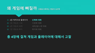 왜 게임에 빠질까 사람을 유혹하는 게임의 심리학
 4장 캐릭터와 플레이어 신체에 대해
 5장 게임과 시점 시점에 대해
 6장 게임과 세계 세계(월드)에 대해
 7장 게임과 촉각 촉각에 대해
총 4장에 걸쳐 게임과 플레이어에 대해서 고찰
 