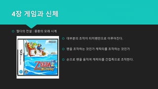 4장 게임과 신체
 젤다의 전설 : 몽환의 모래 시계
 대부분의 조작이 터치펜만으로 이루어진다.
 펜을 조작하는 것인가 캐릭터를 조작하는 것인가
 손으로 펜을 움직여 캐릭터를 간접족으로 조작한다.
 