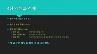 4장 게임과 신체
 플레이어(사람)의 신체 인식
 후천적 학습 결과(이것은 손이다.)
 학습 메커니즘(세가지 신호)
 동작 신호 뇌에서 움직임을 지시
 체성 감각(체감)_촉각 촉각이 뇌로 정보를 입력
 특수 감각 촉각이외의 감각이 뇌로 정보를 입력(시각, 청각, 미각, 후각)
신체 감각은 학습을 통해 몸에 익혀진다.
 