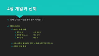 4장 게임과 신체
 신체 감각은 학습을 통해 몸에 익혀진다.
 핸드 리가드
 아기가 손을 빤다
 동작 신호 손을 빨아라
 체성 감각(체감)_촉각 빠는 감각
 특수 감각 빠는 맛
 손은 이렇게 움직이고 이런 느낌과 이런 맛이 난다???
 아기의 신체 학습
 