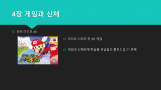 4장 게임과 신체
 슈퍼 마리오 64
 마리오 시리즈 첫 3D 게임
 게임과 신체관계 학습용 연습필드(튜토리얼)가 존재
 
