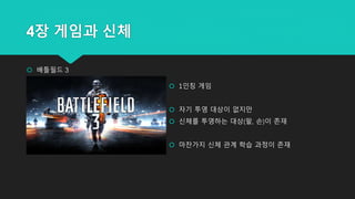 4장 게임과 신체
 배틀필드 3
 1인칭 게임
 자기 투영 대상이 없지만
 신체를 투영하는 대상(팔, 손)이 존재
 마찬가지 신체 관계 학습 과정이 존재
 