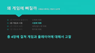 왜 게임에 빠질까 사람을 유혹하는 게임의 심리학
 4장 캐릭터와 플레이어 신체에 대해
 5장 게임과 시점 시점에 대해
 6장 게임과 세계 세계(월드)에 대해
 7장 게임과 촉각 촉각에 대해
총 4장에 걸쳐 게임과 플레이어에 대해서 고찰
 
