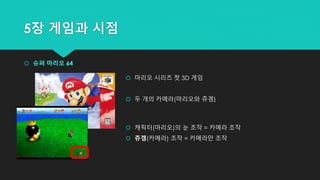 5장 게임과 시점
 슈퍼 마리오 64
 마리오 시리즈 첫 3D 게임
 두 개의 카메라(마리오와 쥬겜)
 캐릭터(마리오)의 눈 조작 = 카메라 조작
 쥬겜(카메라) 조작 = 카메라만 조작
 