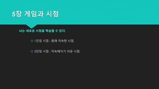 5장 게임과 시점
뇌는 새로운 시점을 학습할 수 있다.
 1인칭 시점 : 원래 익숙한 시점
 3인칭 시점 : 익숙해지기 쉬운 시점
 