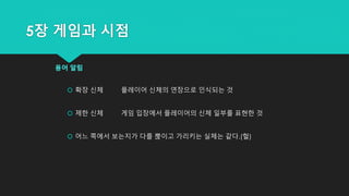 5장 게임과 시점
용어 알림
 확장 신체 플레이어 신체의 연장으로 인식되는 것
 제한 신체 게임 입장에서 플레이어의 신체 일부를 표현한 것
 어느 쪽에서 보는지가 다를 뿑이고 가리키는 실체는 같다.(헐)
 