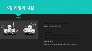 5장 게임과 시점
마우스
 WASD로 캐릭터 이동 조작(왜?)
 마우스로 주시점 조작
 방향을 지정
 사람의 보행(중심점 이동)과 공통된 스타일
 이동과 인식하기 쉽다.(신체 관계 학습이 쉽다)
 위치를 지정
 주시점의 이동과 공통된 특성(신체 관계 학습이 쉽다)
 