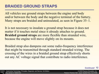 BRAIDED GROUND STRAPS All vehicles use ground straps between the engine and body and/or between the body and the negative terminal of the battery. Many straps are braided and uninsulated, as seen in Figure 35–1. It is not necessary to insulate a ground strap because it does not matter if it touches metal since it already attaches to ground.  Braided ground straps  are more flexible than stranded wire, because the engine will move slightly on its mounts.  Braided strap also dampens out some radio-frequency interference that might be transmitted through standard stranded wiring. The crossing of the wires in a braided ground strap effectively shorts out any AC voltage signal that contribute to radio interference. Continued 