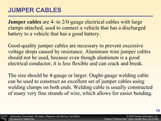 JUMPER CABLES Jumper cables  are 4- to 2/0-gauge electrical cables with large clamps attached, used to connect a vehicle that has a discharged battery to a vehicle that has a good battery. Good-quality jumper cables are necessary to prevent excessive voltage drops caused by resistance. Aluminum wire jumper cables should not be used, because even though aluminum is a good electrical conductor, it is less flexible and can crack and break. The size should be 4-gauge or larger. Ought-gauge welding cable can be used to construct an excellent set of jumper cables using welding clamps on both ends. Welding cable is usually constructed of many very fine strands of wire, which allows for easier bending. 