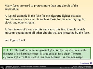 Many fuses are used to protect more than one circuit of the automobile. A typical example is the fuse for the cigarette lighter that also protects many other circuits such as those for the courtesy lights, clock, and other circuits. A fault in one of these circuits can cause this fuse to melt, which  prevents operation of all other circuits that are protected by the fuse. See Figure 35–3. NOTE:   The SAE term for a cigarette lighter is  cigar lighter  because the diameter of the heating element is large enough for a cigar. The term  cigarette lighter  will be used in this book because it is common usage. Continued 