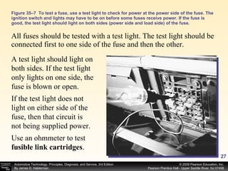 Figure 35–7  To test a fuse, use a test light to check for power at the power side of the fuse. The ignition switch and lights may have to be on before some fuses receive power. If the fuse is good, the test light should light on both sides (power side and load side) of the fuse. All fuses should be tested with a test light. The test light should be connected first to one side of the fuse and then the other.  A test light should light on both sides. If the test light only lights on one side, the fuse is blown or open. If the test light does not light on either side of the fuse, then that circuit is not being supplied power.  Use an ohmmeter to test  fusible link cartridges . 