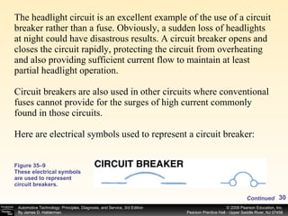 The headlight circuit is an excellent example of the use of a circuit breaker rather than a fuse. Obviously, a sudden loss of headlights at night could have disastrous results. A circuit breaker opens and closes the circuit rapidly, protecting the circuit from overheating and also providing sufficient current flow to maintain at least partial headlight operation. Circuit breakers are also used in other circuits where conventional fuses cannot provide for the surges of high current commonly found in those circuits.  Here are electrical symbols used to represent a circuit breaker:  Figure 35–9 These electrical symbols are used to represent circuit breakers. Continued 