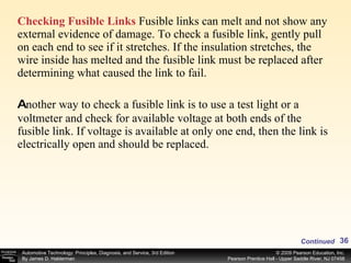Checking Fusible Links  Fusible links can melt and not show any external evidence of damage. To check a fusible link, gently pull on each end to see if it stretches. If the insulation stretches, the wire inside has melted and the fusible link must be replaced after determining what caused the link to fail. A nother way to check a fusible link is to use a test light or a voltmeter and check for available voltage at both ends of the fusible link. If voltage is available at only one end, then the link is electrically open and should be replaced. Continued 