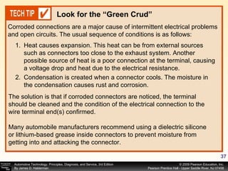 Corroded connections are a major cause of intermittent electrical problems and open circuits. The usual sequence of conditions is as follows: Look for the “Green Crud” Heat causes expansion. This heat can be from external sources such as connectors too close to the exhaust system. Another possible source of heat is a poor connection at the terminal, causing a voltage drop and heat due to the electrical resistance. Condensation is created when a connector cools. The moisture in the condensation causes rust and corrosion. The solution is that if corroded connectors are noticed, the terminal should be cleaned and the condition of the electrical connection to the wire terminal end(s) confirmed. Many automobile manufacturers recommend using a dielectric silicone or lithium-based grease inside connectors to prevent moisture from getting into and attacking the connector. 