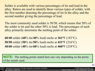 Solder is available with various percentages of tin and lead in the alloy. Ratios are used to identify these various types of solder, with the first number denoting the percentage of tin in the alloy and the second number giving the percentage of lead. The most commonly used solder is 50/50, which means that 50% of the solder is tin and the other 50% is lead. The percentages of each alloy primarily determine the melting point of the solder. 60/40  solder ( 60 % tin/ 40 % lead) melts at  361° F (183°C). 50/50  solder ( 50 % tin/ 50 % lead) melts at  421° F (216°C). 40/60  solder ( 40 % tin/ 60 % lead) melts at  460° F (238°C). NOTE:   The melting points stated here can vary depending on the purity of the metals used. 