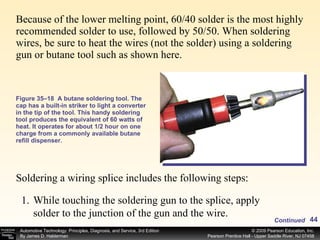 Because of the lower melting point, 60/40 solder is the most highly recommended solder to use, followed by 50/50. When soldering wires, be sure to heat the wires (not the solder) using a soldering gun or butane tool such as shown here. Figure 35–18  A butane soldering tool. The cap has a built-in striker to light a converter in the tip of the tool. This handy soldering tool produces the equivalent of 60 watts of heat. It operates for about 1/2 hour on one charge from a commonly available butane refill dispenser. Soldering a wiring splice includes the following steps: Continued While touching the soldering gun to the splice, apply solder to the junction of the gun and the wire. 