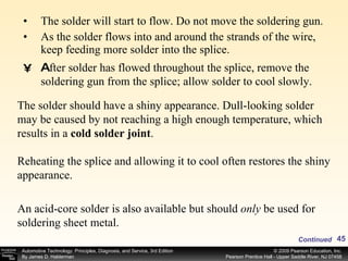 The solder will start to flow. Do not move the soldering gun. As the solder flows into and around the strands of the wire, keep feeding more solder into the splice. A fter solder has flowed throughout the splice, remove the soldering gun from the splice; allow solder to cool slowly. The solder should have a shiny appearance. Dull-looking solder may be caused by not reaching a high enough temperature, which results in a  cold solder joint . Reheating the splice and allowing it to cool often restores the shiny appearance. An acid-core solder is also available but should  only  be used for soldering sheet metal.  Continued 